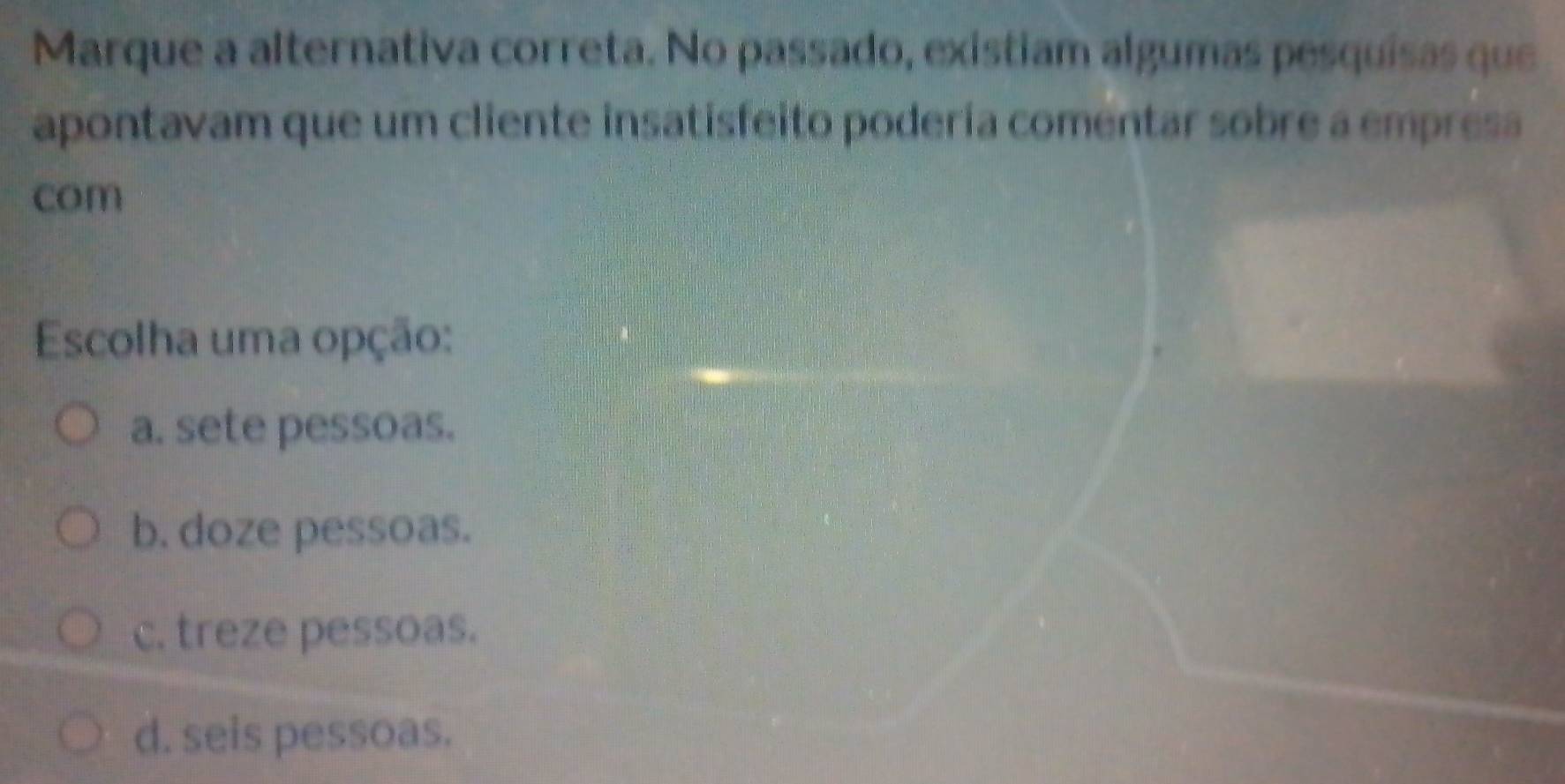 Marque a alternativa correta. No passado, exístiam algumas pesquisas que
apontavam que um cliente insatisfeito podería comentar sobre a empresa
com
Escolha uma opção:
a. sete pessoas.
b. doze pessoas.
c. treze pessoas.
d. seis pessoas.