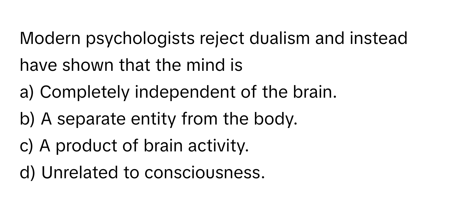 Modern psychologists reject dualism and instead have shown that the mind is 
a) Completely independent of the brain.
b) A separate entity from the body.
c) A product of brain activity.
d) Unrelated to consciousness.