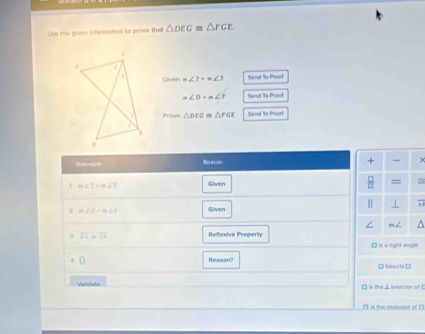 Use the given information to prove that △ DEG≌ △ FGE, 
Given m∠ 2=m∠ 3 Send To Proof
m∠ D=m∠ Y Send To Proof
Prove △ DEG △ FGE Send To Proof
StatereM Reason
+ ×
1 m∠ 2=m∠ 3 Given  □ /□   =
|] ⊥ overline AI
2 m∠ D+m∠ F
Given
∠ m∠
3 overline FG≌ overline GI Reflexive Property
Is a right angle
4 Reason?
` bisects =
Validate □ is the ⊥ bisector of [
□ is the midooint of □