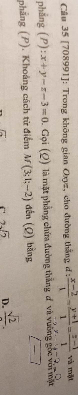 [708991]: Trong không gian Oxyz, cho đường thẳng đ :  (x-2)/1 = (y+1)/1 = (z-1)/1  và mặt
x-y-2=0
phẳng (P): x+y-z-3=0. Gọi (Q) là mặt phẳng chứa đường thắng đ và vưỡng gốc với mặt
phẳng (P). Khoảng cách từ điểm M(3;1;-2) đến (Q) bằng
_ 
overline Ioverline 
C 2sqrt(2)
D. frac sqrt(2).