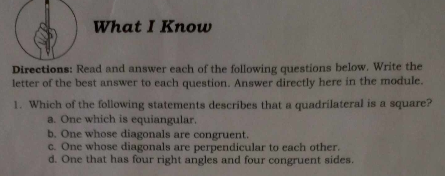 What I Know
Directions: Read and answer each of the following questions below. Write the
letter of the best answer to each question. Answer directly here in the module.
1. Which of the following statements describes that a quadrilateral is a square?
a. One which is equiangular.
b. One whose diagonals are congruent.
c. One whose diagonals are perpendicular to each other.
d. One that has four right angles and four congruent sides.