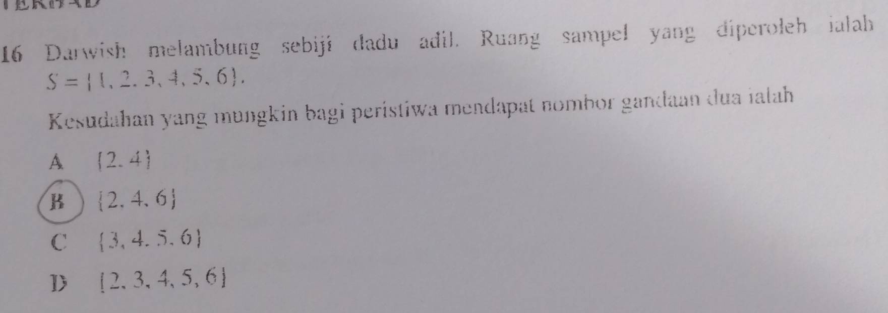 Darwish melambung sebiji dadu adil. Ruang sampel yang diperoleh ialah
S= 1,2,3,4,5,6 , 
Kesudahan yang mungkin bagi peristiwa mendapat nombor gandaan dua ialah
A  2,4
B  2,4,6
C  3,4,5,6
D  2,3,4,5,6