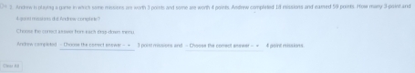 D9 2. Andrew is playtng a garte in wirch some messions are worth 3 points and some are worth 4 points. Andrew completed 1 missions and eamed 50 points. Howe manry 3 point and 
4gount missions die Andrew complite? 
Choose the conect a tswer hor each ers-down ihenu 
Androw completed - Choose the comect answer- + 3 point missions and - Choose the correct answer - + 4 poini missions. 
C