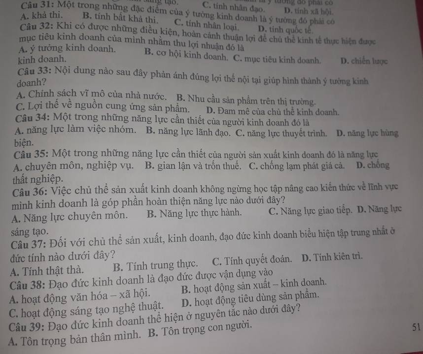 tường đo phái có
C. tính nhân đạo. D. tính xã hội.
Câu 31: Một trong những đặc điểm của ý tưởng kinh doanh là ý tưởng đó phải có
A. khả thi. B. tính bất khả thi. C. tinh nhân loại. D. tính quốc tế
Câu 32: Khi có được những điều kiện, hoàn cảnh thuận lợi đề chủ thể kinh tế thực hiện được
mục tiêu kỉnh doanh của mình nhằm thu lợi nhuận đó là
A. ý tưởng kinh doanh. B. cơ hội kinh doanh. C. mục tiêu kinh doanh. D. chiến lược
kinh doanh.
Câu 33: Nội dung nào sau đây phản ánh đúng lợi thế nội tại giúp hình thành ý tưởng kinh
doanh?
A. Chính sách vĩ mô của nhà nước. B. Nhu cầu sản phẩm trên thị trường.
C. Lợi thế về nguồn cung ứng sản phẩm. D. Đam mê của chủ thể kinh doanh.
Câu 34: Một trong những năng lực cần thiết của người kinh doanh đó là
A. năng lực làm việc nhóm. B. năng lực lãnh đạo. C. năng lực thuyết trình. D. năng lực hùng
biện.
Câu 35: Một trong những năng lực cần thiết của người sản xuất kinh doanh đó là năng lực
A. chuyên môn, nghiệp vụ. B. gian lận và trốn thuế. C. chống lạm phát giả cả. D. chồng
thất nghiệp.
Câu 36: Việc chủ thể sản xuất kinh doanh không ngừng học tập nâng cao kiến thức về lĩnh vực
mình kinh doanh là góp phần hoàn thiện năng lực nào dưới đây?
A. Năng lực chuyên môn. B. Năng lực thực hành. C. Năng lực giao tiếp. D. Năng lực
sáng tạo.
Câu 37: Đối với chủ thể sản xuất, kinh doanh, đạo đức kinh doanh biểu hiện tập trung nhất ở
đức tính nào dưới đây?
A. Tính thật thà. B. Tính trung thực. C. Tính quyết đoán. D. Tính kiên trì.
Câu 38: Đạo đức kinh doanh là đạo đức được vận dụng vào
A. hoạt động văn hóa - xã hội. B. hoạt động sản xuất - kinh doanh.
C. hoạt động sáng tạo nghệ thuật. D. hoạt động tiêu dùng sản phẩm.
Câu 39: Đạo đức kinh doanh thể hiện ở nguyên tắc nào dưới đây?
A. Tôn trọng bản thân mình. B. Tôn trọng con người.
51