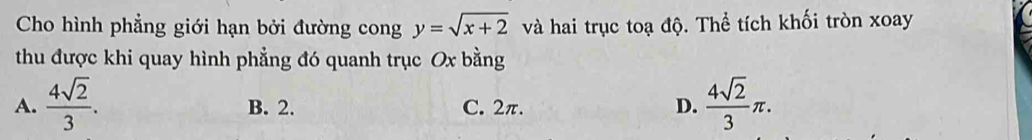 Cho hình phẳng giới hạn bởi đường cong y=sqrt(x+2) và hai trục toạ độ. Thể tích khối tròn xoay
thu được khi quay hình phẳng đó quanh trục Ox bằng
A.  4sqrt(2)/3 . B. 2. C. 2π. D.  4sqrt(2)/3 π.