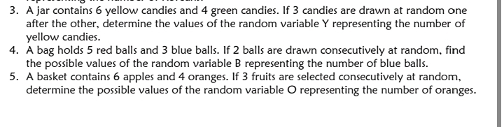 A jar contains 6 yellow candies and 4 green candies. If 3 candies are drawn at random one 
after the other, determine the values of the random variable Y representing the number of 
yellow candies. 
4. A bag holds 5 red balls and 3 blue balls. If 2 balls are drawn consecutively at random, find 
the possible values of the random variable B representing the number of blue balls. 
5. A basket contains 6 apples and 4 oranges. If 3 fruits are selected consecutively at random, 
determine the possible values of the random variable O representing the number of oranges.