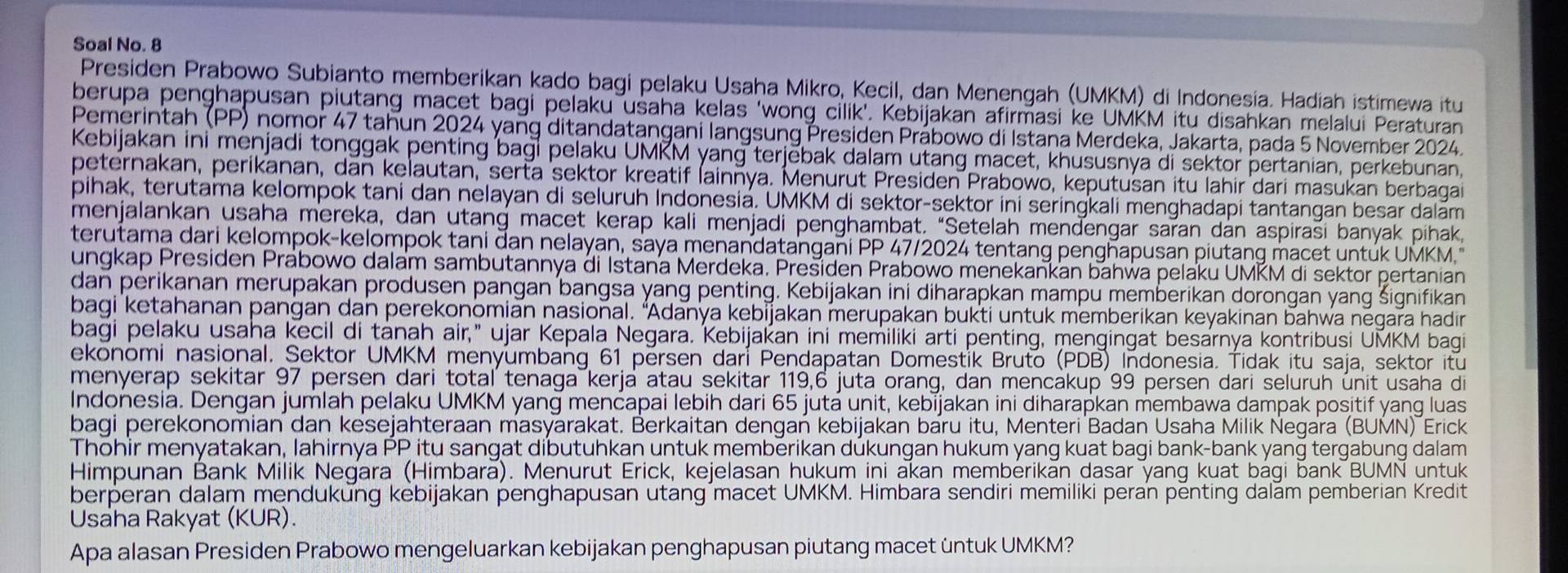 Soal No. 8
Presiden Prabowo Subianto memberikan kado bagi pelaku Usaha Mikro, Kecil, dan Menengah (UMKM) di Indonesia. Hadiah istimewa itu
berupa penghapusan piutang macet bagi pelaku usaha kelas ‘wong cilik’. Kebijakan afirmasi ke UMKM itu disahkan melalui Peraturan
Pemerintah (PP) nomor 47 tahun 2024 yang ditandatangani langsung Presiden Prábowo di Istana Merdeka, Jakarta, pada 5 November 2024.
Kebijakan ini menjadi tonggak penting bagi pelaku UMKM yang terjěbak dalam utang macet, khususnya di sektor pertanian, perkebunan,
peternakan, perikanan, dan kelautan, serta sektor kreatif İainnya. Menurut Presiden Prabowo, keputusan itu lahir dari masukan berbagai
pihak, terutama kelompok tani dan nelayan di seluruh Indonesiá. UMKM di sektor-sektor ini seringkali menghadapi tantangan besar dalām
menjalankan usaha mereka, dan utang macet kerap kali menjadi penghambat. “Setelah mendengar saran dan aspirasi banyak pihak,
terutama dari kelompok-kelompok tani đan nelayan, saya menandatangani PP 47/2024 tentang penghapusan piutang macet untúk UMKM.
ungkap Presiden Prábowo dalam sambutannya đi Istana Merdeka. Prešiden Prabowo menekankan bahwa pelaku UMKM di sektor pertanian
dan perikanan merupakan produsen pangan bangsa yang penting. Kebijakan ini diharapkan mampu memberikan dorongan yang šignifikan
bagi ketahanan pangan dan perekonomian nasional. “Adanya kebijakan merupakan bukti untuk memberikan keyakinan bahwa negara hadin
bagi pelaku usaha kecil di tanah air," ujar Kepala Negara. Kebijakan ini memiliki arti penting, mengingat besarnya kontribusi UMKM bagi
ekonomi nasional. Sektor UMKM menyumbang 61 persen dari Pendapatan Domestik Bruto (PDB) Indonesia. Tidak itu saja, sektor itu
menyerap sekitar 97 persen dari total tenaga kerja atau sekitar 119,6 juta orang, dan mencakup 99 persen dari seluruh únit usaha di
Indonesia. Dengan jumlah pelaku UMKM yang mencapai lebih dari 65 jutá unit, kebíjakan ini diharapkan membawa dampak positif yang luas
bagi perekonomian dan kesejahteraan masyarakat. Berkaitan dengan kebijakan baru itu, Menteri Badan Usaha Milik Negara (BUMN) Erick
Thohir menyatakan, lahirnya PP itu sangat dibutuhkan untuk memberikan dukungan hukum yang kuat bagi bank-bank yang tergabung dalam
Himpunan Bank Milik Negara (Himbara). Menurut Erick, kejelasan hukum ini akan memberikan dasar yang kuat bagi bank BUMN untuk
berperan dalaṃ mendukung kebijakan penghapusan utang macet UMKM. Himbara sendiri memiliki peran penting dalam pemberian Kredit
Usaha Rakyat (KUR).
Apa alasan Presiden Prabowo mengeluarkan kebijakan penghapusan piutang macet üntuk UMKM?