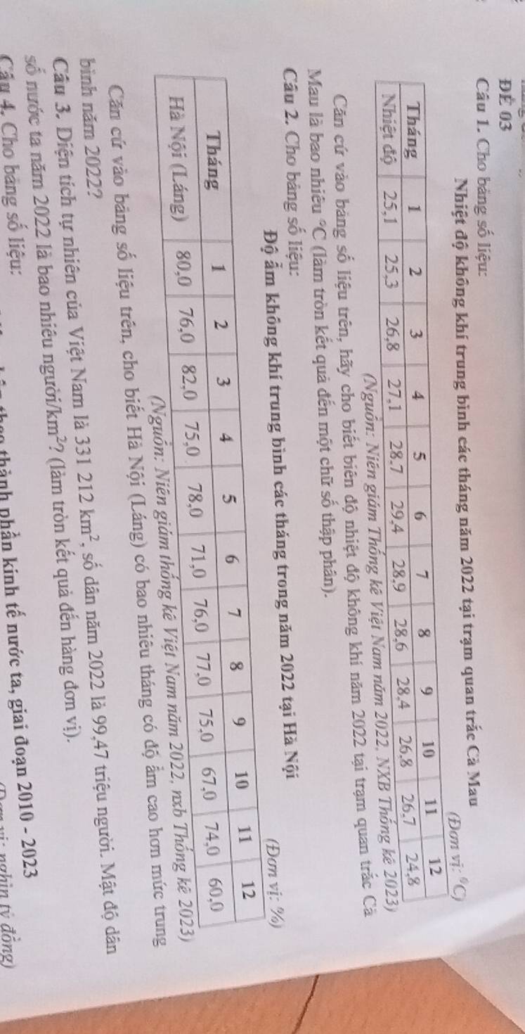 ĐÉ 03 
Câu 1. Cho bảng số liệu: 
Nhiệt độ không khí trung bình các tháng năm 2022 tại trạm quan trắc Cà Mau 
(Đơn vị: C 
Căn cứ vào bảng số liệu trên, hãy cho biết biên độ nhiệt độ không khí năm 2022 tại trạm quan trắc 
Mau là bao nhiêu°C (làm tròn kết quả đến một chữ số thập phân). 
Câu 2. Cho bảng số liệu: 
Độ ẩm không khí trung bình các tháng trong năm 2022 tại Hà Nội 
(Đơn vị: %) 
Căn cứ vào bảng số liệu trên, cho biết Hà Nội (Láng) có bao nhiêu tháng có độ 
bình năm 2022? 
Cầu 3. Diện tích tự nhiên của Việt Nam là 331212km^2 , số dân năm 2022 là 99,47 triệu người. Mật độ dân 
số nước ta năm 2022 là bao nhiêu người/ km^2 ? (làm tròn kết quả đến hàng đơn vị). 
Cầu 4, Cho bảng số liệu: 
thành phần kinh tế nước ta, giai đoạn 2010 - 2023 
g : nghìn tý đồng)