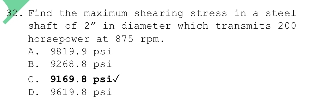 Find the maximum shearing stress in a steel
shaft of 2'' in diameter which transmits 200
horsepower at 875 rpm.
A. 9819.9 psi
B. 9268.8 psi
C. 9169.8 psi√
D. 9619.8 psi