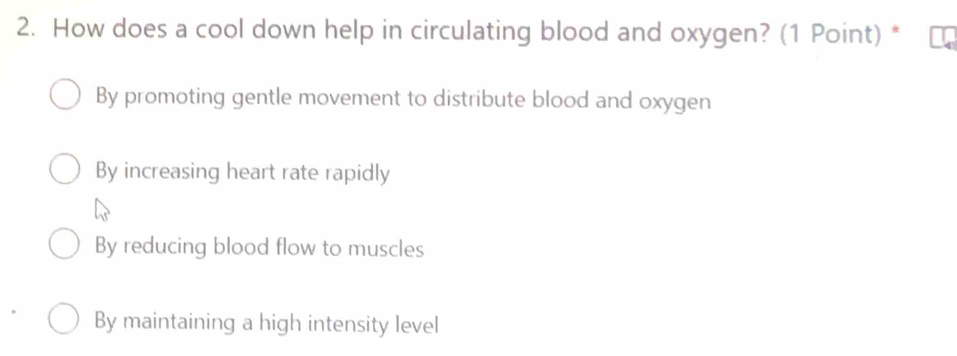 How does a cool down help in circulating blood and oxygen? (1 Point) *
By promoting gentle movement to distribute blood and oxygen
By increasing heart rate rapidly
By reducing blood flow to muscles
By maintaining a high intensity level