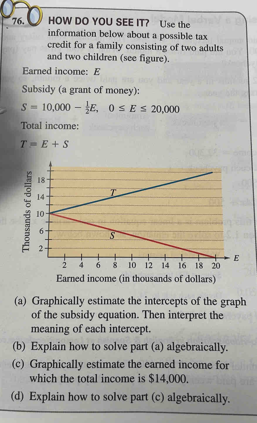 HOW DO YOU SEE IT? Use the 
information below about a possible tax 
credit for a family consisting of two adults 
and two children (see figure). 
Earned income: E 
Subsidy (a grant of money):
S=10,000- 1/2 E, 0≤ E≤ 20,000
Total income:
T=E+S
Earned income (in thousands of dollars) 
(a) Graphically estimate the intercepts of the graph 
of the subsidy equation. Then interpret the 
meaning of each intercept. 
(b) Explain how to solve part (a) algebraically. 
(c) Graphically estimate the earned income for 
which the total income is $14,000. 
(d) Explain how to solve part (c) algebraically.