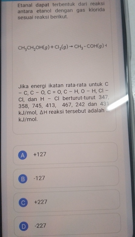 Etanal dapat terbentuk dari reaksi
antara etanol dengan gas klorida
sesuai reaksi berikut.
CH_3CH_2OH(g)+Cl_2(g)to CH_3-COH(g)+
Jika energi ikatan rata-rata untuk C
-C, C-O, C=O, C-H, O-H, CI-
Cl, dan H-CI l berturut-turut 347,
358, 745, 413, 467, 242 dan 431
kJ/mol, △ H reaksi tersebut adalah ...
kJ/mol.
A +127
B -127
C +227
D -227