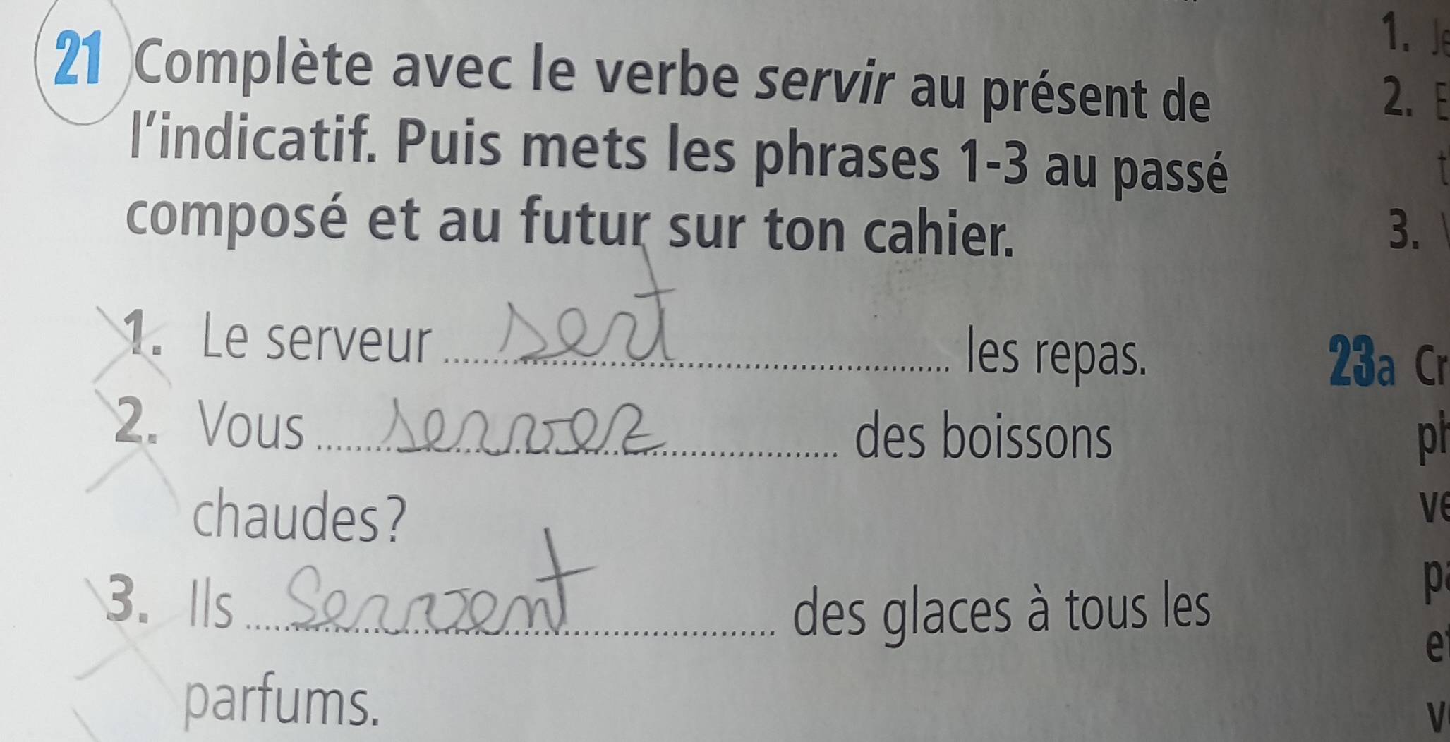 Je 
21 )Complète avec le verbe servir au présent de 2.E 
l'indicatif. Puis mets les phrases 1-3 au passé 
composé et au futur sur ton cahier. 3. 
1. Le serveur les repas. 
23a Cr 
2. Vous _des boissons 
ph 
chaudes? 
ve 
3. lls_ 
des glaces à tous les 
p 
e 
parfums. 
V