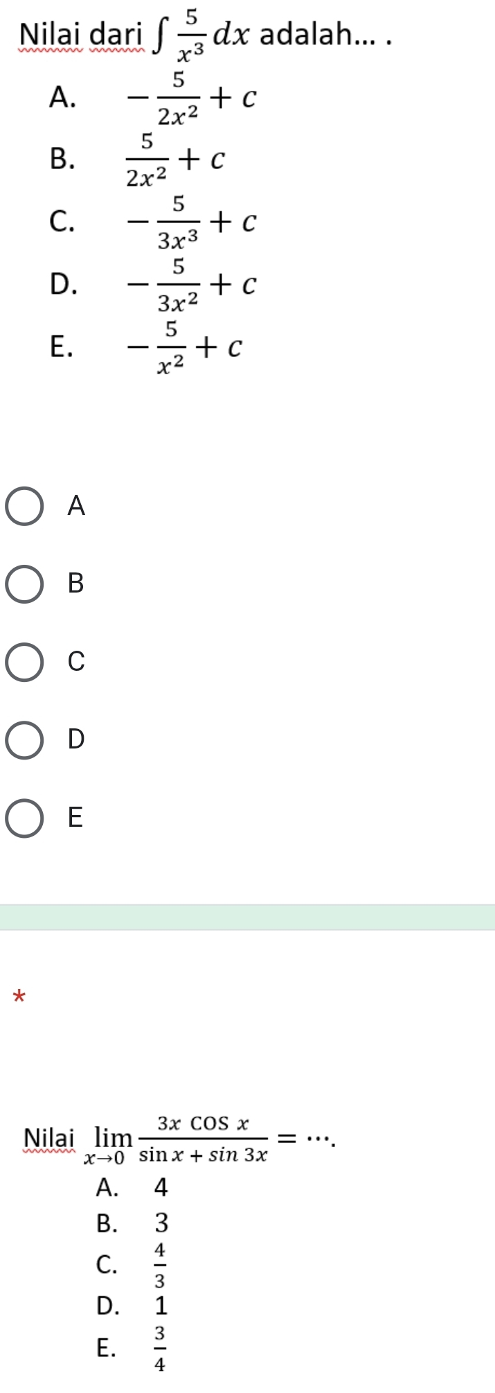 Nilai dari ∈t  5/x^3 dx adalah... .
A. - 5/2x^2 +c
B.  5/2x^2 +c
C. - 5/3x^3 +c
D. - 5/3x^2 +c
E. - 5/x^2 +c
A
B
C
D
E
*
Nilai limlimits _xto 0 3xcos x/sin x+sin 3x =·s.
A. 4
B. 3
C.  4/3 
D. 1
E.  3/4 