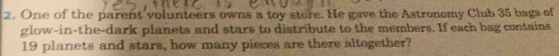 One of the parent volunteers owns a toy store. He gave the Astronomy Club 35 bags of 
glow-in-the-dark planets and stars to distribute to the members. If each bag contains
19 planets and stars, how many pieces are there altogether?