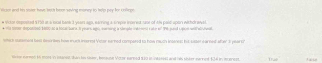 Victor and his sister have both been saving money to help pay for college.
Victor deposited $750 at a local bank 3 years ago, earning a simple interest rate of 4% paid upon withdrawal.
* His sister deposited $800 at a local bank 3 years ago, earning a simple interest rate of 3% paid upon withdrawal.
Which statement best describes how much interest Victor earned compared to how much interest his sister earned after 3 years?
Victor earned $6 more in interest than his sister, because Victor earned $30 in interest and his sister earned $24 in interest. True False