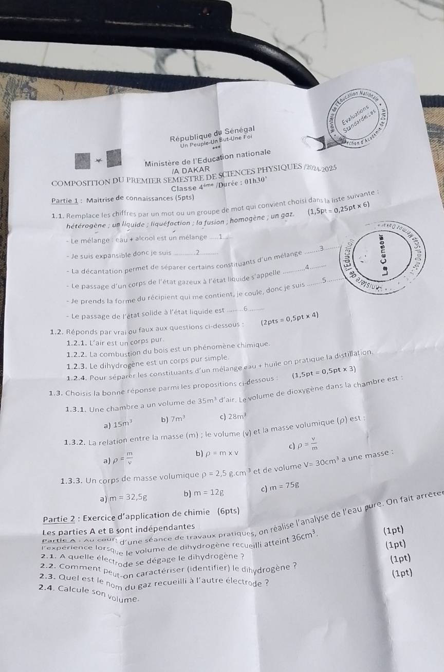 Miscatión Muniatin
5 Evaluations
République du Sénégal
Standardisces
ectign d'Ac sde
Un Peuple-Un But-Une Foi
*  Ministère de l'Education nationale
/A DAKAR
COMPOSITION DU PREMIER SEMESTRE DE SCIENCES PHYSIQUES /2024-2025
Classe 4ém* /Durée : 01h30’
Partie 1 : Maitrise de connaissances (5pts)
1.1. Remplace les chiffres par un mot ou un groupe de mot qui convient choisi dans la liste suivante 
hétérogène ; un liquide ; liquéfaction ; la fusion ; homogène ; un gaz. (1,5pt=0,25F t x (6
- Le mélange : eau + alcool est un mélange ….1
3
- Je suis expansible donc je suis _2
* La décantation permet de séparer certains constituants d'un mélange __
4
5
- Le passage d'un corps de l'état gazeux à l'état liquide s'appelle_
- Je prends la forme du récipient qui me contient, je coule, donc je suis _
_
- Le passage de l'état solide à l'état liquide est 6
1.2. Réponds par vrai ou faux aux questions ci-dessous : (2pts=0,5pt* 4)
1.2.1. L’air est un corps pur.
1.2.2. La combustion du bois est un phénomène chimique.
1.2.3. Le dihydrogène est un corps pur simple.
1.2.4. Pour séparer les constituants d'un mélange eau + huile on pratique la distillation.
1.3. Choisis la bonne réponse parmi les propositions ci-dessous : (1,5pt=0,5pt* 3)
1.3.1. Une chambre a un volume de 35m^3 d'air. Le volume de dioxygène dans la chambre est :
a) 15m^3 b) 7m^3 c) 28m^3
1.3.2. La relation entre la masse (m) ; le volume (v) et la masse volumique (ρ) est ;
c) rho = v/m 
a) rho = m/v 
b) rho =m* v
1.3.3. Un corps de masse volumique rho =2,5g.cm^3 et de volume V=30cm^3 a une masse :
a) m=32,5g b) m=12g c m=75g
Partie 2 : Exercice d’application de chimie (6pts)
Partle A : ou sour d'une séance de travaux pratiques, on réalise l'analyse de l'eau pure. On fait arrête
Les parties A et B sont indépendantes
l'expérience lorsque le volume de dihydrogène recueilli atteint 36cm^3.
(1pt)
(1pt)
2.1. A quelle électrode se dégage le dihydrogène ?
(1pt)
2.2. Comment peur-on caractériser (identifier) le dihydrogène ?
(1pt)
2.3. Quel est le nom du gaz recueilli à l'autre électrode ?
2.4. Calcule son volume