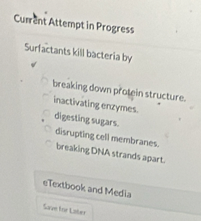 Current Attempt in Progress
Surfactants kill bacteria by
breaking down protein structure.
inactivating enzymes.
digesting sugars.
disrupting cell membranes.
breaking DNA strands apart.
eTextbook and Media
Save for Later