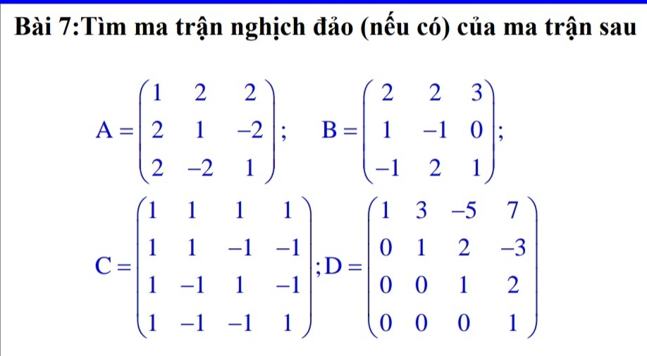 Tìm ma trận nghịch đảo (nếu có) của ma trận sau
A=beginpmatrix 1&2&2 2&1&-2 2&-2&1endpmatrix; B=beginpmatrix 2&2&3 1&-1&0 -1&2&1endpmatrix.
C=beginpmatrix 1&1&1&1 1&1&-1&-1 1&-1&1&-1 1&-1&-1&1endpmatrix + D=beginpmatrix 1&3&-5&7 0&1&2&-3 0&0&1&2 0&0&0&1endpmatrix