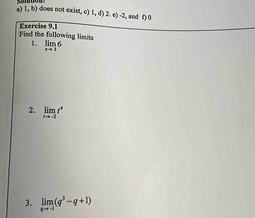 Solution: 
a) 1, b) does not exist, c) 1, d) 2. e) -2, and f) 0
Exercise 9.1 
Find the following limits 
1. limlimits _xto 36
2. limlimits _tto -2t^4
3. limlimits _qto -1(q^3-q+1)