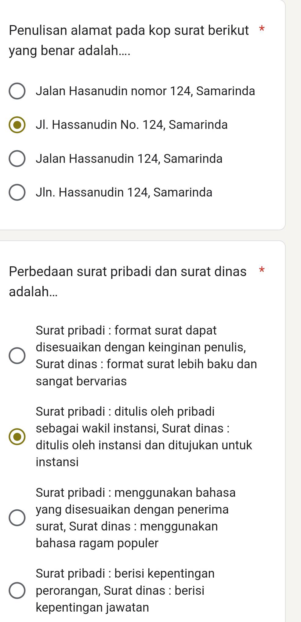 Penulisan alamat pada kop surat berikut *
yang benar adalah....
Jalan Hasanudin nomor 124, Samarinda
Jl. Hassanudin No. 124, Samarinda
Jalan Hassanudin 124, Samarinda
Jln. Hassanudin 124, Samarinda
Perbedaan surat pribadi dan surat dinas *
adalah...
Surat pribadi : format surat dapat
disesuaikan dengan keinginan penulis,
Surat dinas : format surat lebih baku dan
sangat bervarias
Surat pribadi : ditulis oleh pribadi
sebagai wakil instansi, Surat dinas :
ditulis oleh instansi dan ditujukan untuk
instansi
Surat pribadi : menggunakan bahasa
yang disesuaikan dengan penerima
surat, Surat dinas : menggunakan
bahasa ragam populer
Surat pribadi : berisi kepentingan
perorangan, Surat dinas : berisi
kepentingan jawatan