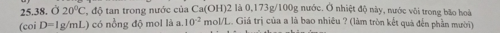 Ở 20°C 3, độ tan trong nước của Ca(OH) 2 là 0,173g/100g nước. Ở nhiệt độ này, nước vôi trong bão hoài 
(c coi D=1g/mL) có nồng độ mol là a. 10^(-2) m ( 1/1 C. Giá trị của a là bao nhiêu ? (làm tròn kết quả đến phần mười)