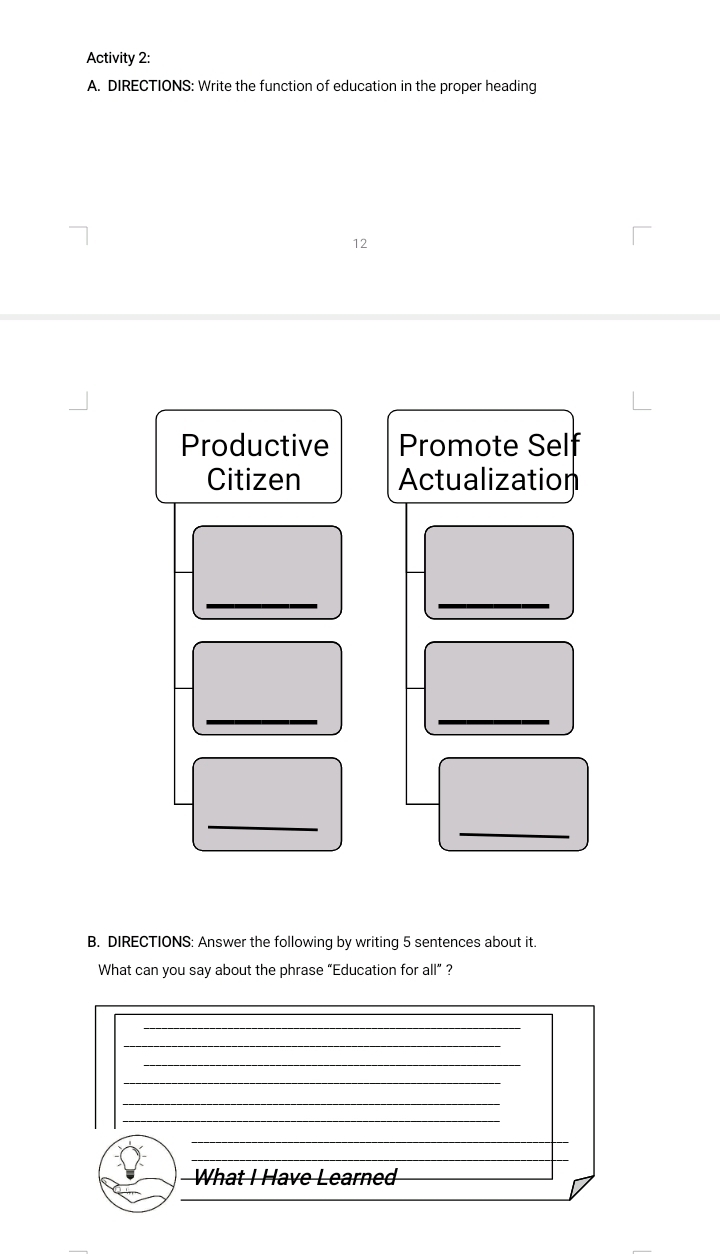 Activity 2: 
A. DIRECTIONS: Write the function of education in the proper heading 
12 
Productive Promote Self 
Citizen Actualization 
_ 
_ 
_ 
_ 
_ 
_ 
B. DIRECTIONS: Answer the following by writing 5 sentences about it. 
What can you say about the phrase “Education for all” ?