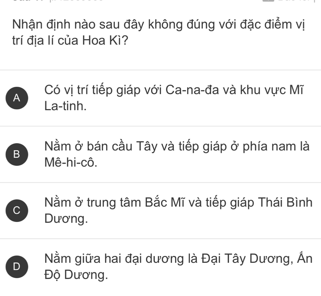 Nhận định nào sau đây không đúng với đặc điểm vị
trí địa lí của Hoa Kì?
A
Có vị trí tiếp giáp với Ca-na-đa và khu vực Mĩ
La-tinh.
B
Nằm ở bán cầu Tây và tiếp giáp ở phía nam là
Mê-hi-cô.
C
Nằm ở trung tâm Bắc Mĩ và tiếp giáp Thái Bình
Dương.
D
Nằm giữa hai đại dương là Đại Tây Dương, Ấn
Độ Dương.