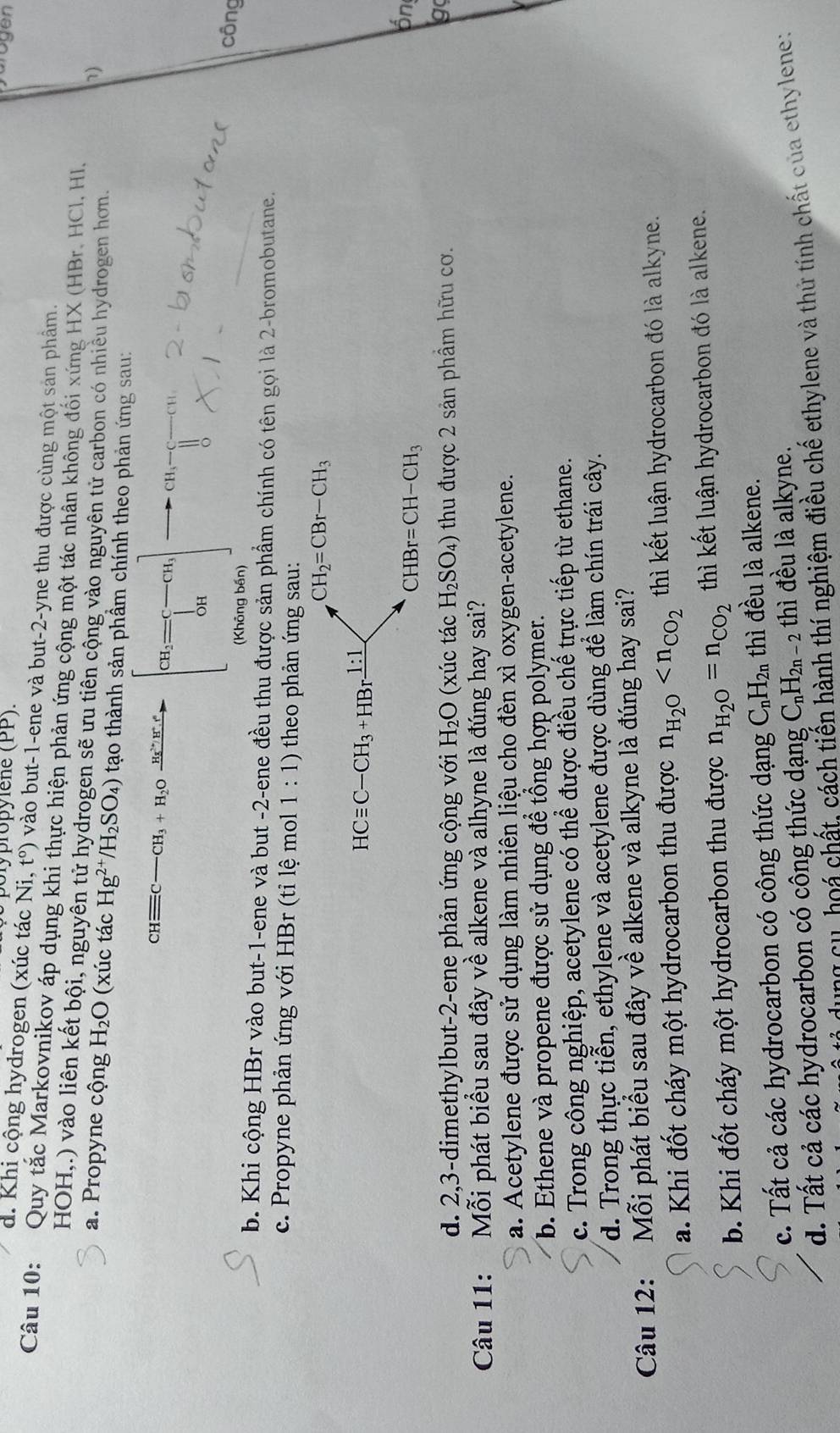 Jolypropylene (PP).
d. Khi cộng hydrogen (xúc tác Ni ,t^o) vào but-1-ene và but-2-yne thu được cùng một sản phẩm.
Câu 10: Quy tắc Markovnikov áp dụng khi thực hiện phản ứng cộng một tác nhân không đối xứng HX (HBr. HCl. HI.
HOH,.) vào liên kết bội, nguyên tử hydrogen sẽ ưu tiên cộng vào nguyên tử carbon có nhiều hydrogen hơn.
1)
a. Propyne cộng H_2O (xúc tác Hg^(2+)/H_2SO_4) tạo thành sản phầm chính theo phản ứng sau:
CHequiv C-CH_3+H_2Oxrightarrow (H_3)^+HH^+.r [a_i= □ /□  cu] CH
(Không bến)
công
b. Khi cộng HBr vào but-1-ene và but -2-ene đều thu được sản phẩm chính có tên gọi là 2-bromobutane.
c. Propyne phản ứng với HBr (tỉ lệ mol 1:1) theo phản ứng sau:
CH_2=CBr-CH_3
HCequiv C-CH_3+HBrxrightarrow 1:1
CHBr=CH-CH_3
ón
d. 2,3-dimethylbut-2-ene phản ứng cộng với H_2O (xúc tác H_2SO_4) thu được 2 sản phầm hữu cơ.
g
Câu 11: Mỗi phát biểu sau đây về alkene và alhyne là đúng hay sai?
a. Acetylene được sử dụng làm nhiên liệu cho đèn xì oxygen-acetylene.
b. Ethene và propene được sử dụng để tổng hợp polymer.
c. Trong công nghiệp, acetylene có thể được điều chế trực tiếp từ ethane.
d. Trong thực tiễn, ethylene và acetylene được dùng để làm chín trái cây.
Câu 12: Mỗi phát biểu sau đây về alkene và alkyne là đúng hay sai?
a. Khi đốt cháy một hydrocarbon thu được n_H_2O thì kết luận hydrocarbon đó là alkyne.
b. Khi đốt cháy một hydrocarbon thu được n_H_2O=n_CO_2 thì kết luận hydrocarbon đó là alkene.
c. Tất cả các hydrocarbon có công thức dạng C_nH_2n thì đều là alkene.
d. Tất cả các hydrocarbon có công thức dạng C_nH_2n-2 thì đều là alkyne.
g  c   h  á chất, cách tiến hành thí nghiệm điều chế ethylene và thứ tính chất của ethylene: