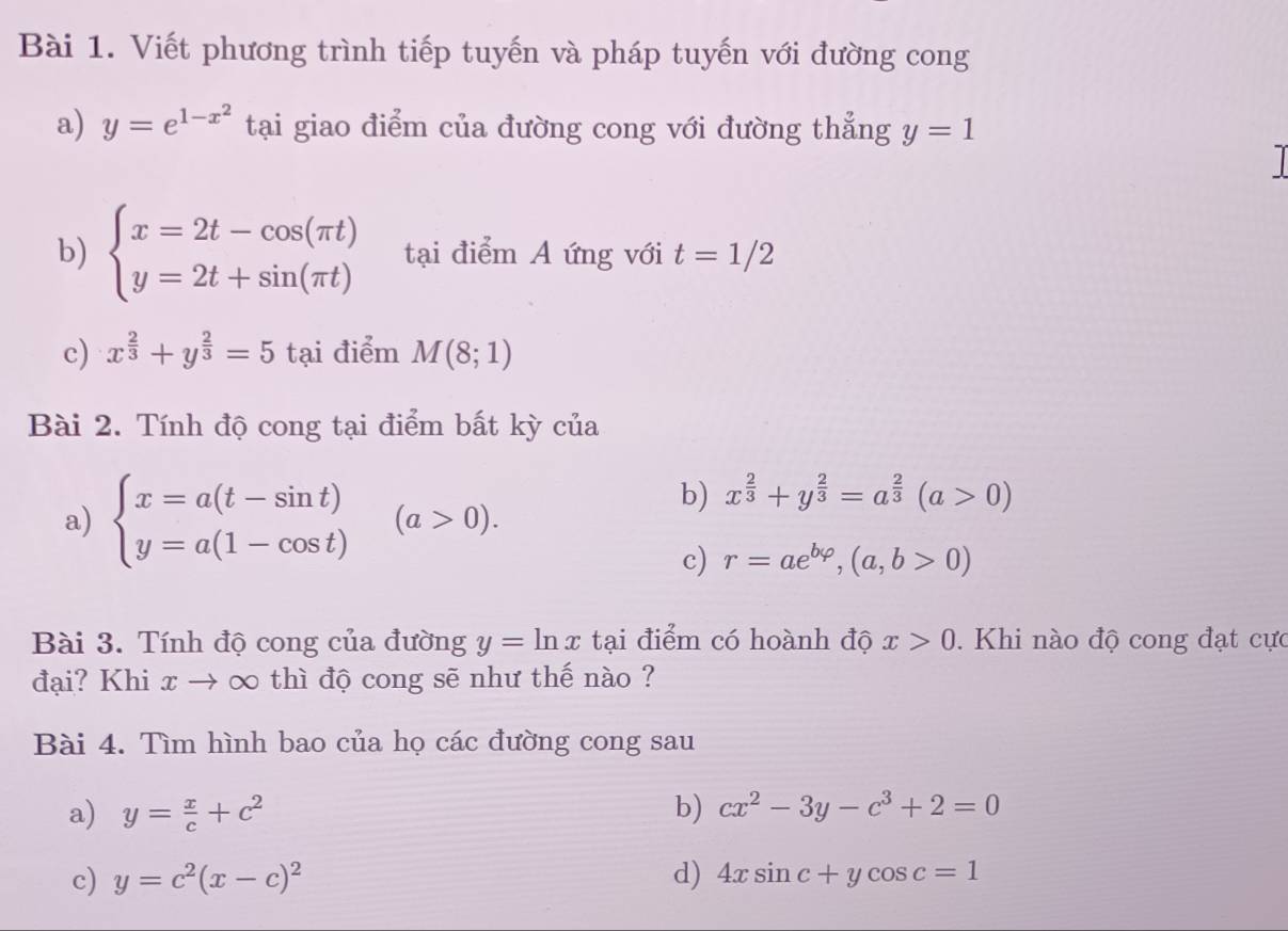 Viết phương trình tiếp tuyến và pháp tuyến với đường cong 
a) y=e^(1-x^2) tại giao điểm của đường cong với đường thẳng y=1

b) beginarrayl x=2t-cos (π t) y=2t+sin (π t)endarray. tại điểm A ứng với t=1/2
c) x^(frac 2)3+y^(frac 2)3=5 tại điểm M(8;1)
Bài 2. Tính độ cong tại điểm bất kỳ của 
a) beginarrayl x=a(t-sin t) y=a(1-cos t)endarray.  (a>0). 
b) x^(frac 2)3+y^(frac 2)3=a^(frac 2)3(a>0)
c) r=ae^(bvarphi),(a,b>0)
Bài 3. Tính độ cong của đường y=ln x tại điểm có hoành độ x>0. Khi nào độ cong đạt cực 
đại? Khi x → ∞ thì độ cong sẽ như thế nào ? 
Bài 4. Tìm hình bao của họ các đường cong sau 
a) y= x/c +c^2 b) cx^2-3y-c^3+2=0
c) y=c^2(x-c)^2 d) 4xsin c+ycos c=1