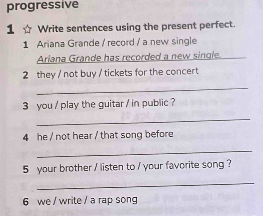 progressive 
1 Write sentences using the present perfect. 
1 Ariana Grande / record / a new single 
Ariana Grande has recorded a new single. 
_ 
2 they / not buy / tickets for the concert 
_ 
3 you / play the guitar / in public ? 
_ 
4 he / not hear / that song before 
_ 
5 your brother / listen to / your favorite song ? 
_ 
6 we / write / a rap song