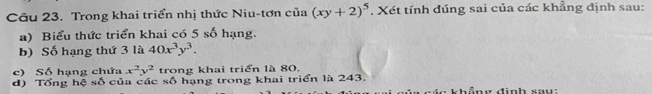 Trong khai triển nhị thức Niu-tơn cia(xy+2)^5 , Xét tính đúng sai của các khẳng định sau:
a) Biểu thức triển khai có 5 số hạng.
b) Số hạng thứ 3 là 40x^3y^3. 
c) Số hạng chứa x^2y^2 trong khai triển là 80.
d) Tổng hệ số của các : số hạng trong khai triển là 243.