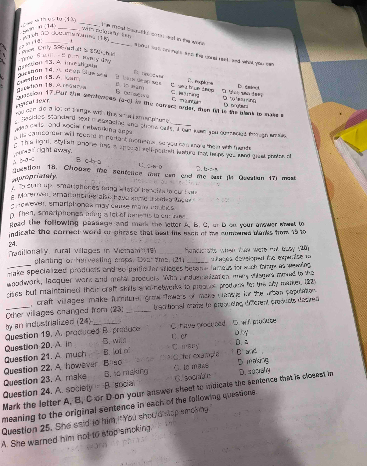 Dive with us to (13)_
Swim in (14)_
with colourful fish
the most beautiful coral reef in the world 
it
cial
do to (16) * Watch 3D documentarias (15)_
a * Price: Only $99/adult & $59/child
about sea animals and the coral reef, and what you can
cle + Time: 9 a.m. - 5 p.m. every day
Question 13. A. investigate
B. discover C. explore
a Question 15. A. learn
Question 14. A. deep blue sea B blue deep sea C. sea blue deep D. blue sea deep
Question 16. A.reserve D. detect
B. to learn C. learning D. to learning
B. conserve C. maintain
logical text.
Question 17.Put the sentences (a a-( c) in the correct order, then fill in the blank to make a
D. protect
You can do a lot of things with this small smartphone
a. Besides standard text messaging and phone calls, it can keep you connected through emails
video calls, and social networking apps
. Its camcorder will record important moments, so you can share them with friends
C. This light, stylish phone has a special self-portrait feature that helps you send great photos of
yourself right away.
A. b-a-c B. c-b-a
C. c-a-b D. b-c-a
Question 18. Choose the sentence that can end the text (in Question 17) most
appropriately.
A. To sum up, smartphones bring a lot of benefits to our lives
B. Moreover, smartphones also have some disadvantages
c However, smartphones may cause many troubles.
D. Then, smartphones bring a lot of benefits to our lives.
Read the following passage and mark the letter A, B. C, or D on your answer sheet to
indicate the correct word or phrase that best fits each of the numbered blanks from 19 to
24.
Traditionally, rural villages in Vietnam (19) _handicrafts when they were not busy (20)
planting or harvesting crops. Over time, (21) _villages developed the expertise to 
make specialized products and so particular villages became famous for such things as weaving,
woodwork, lacquer work and metal products. With I industrialization, many villagers moved to the
cities but maintained their craft skills and networks to produce products for the city market, (22)
, craft villages make furniturel grow flowers or make utensils for the urban population.
_Other villages changed from (23) _traditional crafts to producing different products desired
by an industrialized (24)
Question 19. A. produced B. produce C. have produced D. will produce
Question 20. A. in B. with C. of
D.by
Question 21. A. much B. lot of C. many
D. a
a ?
Question 22. A. however B. so C. for example D. and
Question 23. A. make B. to making C. to make D. making
Question 24. A. society B. social C. sociable D. socially
Mark the letter A, B, C or D on your answer sheet to indicate the sentence that is closest in
meaning to the original sentence in each of the following questions.
Question 25. She said to him, "You should stop smoking
A. She warned him not to stop smoking