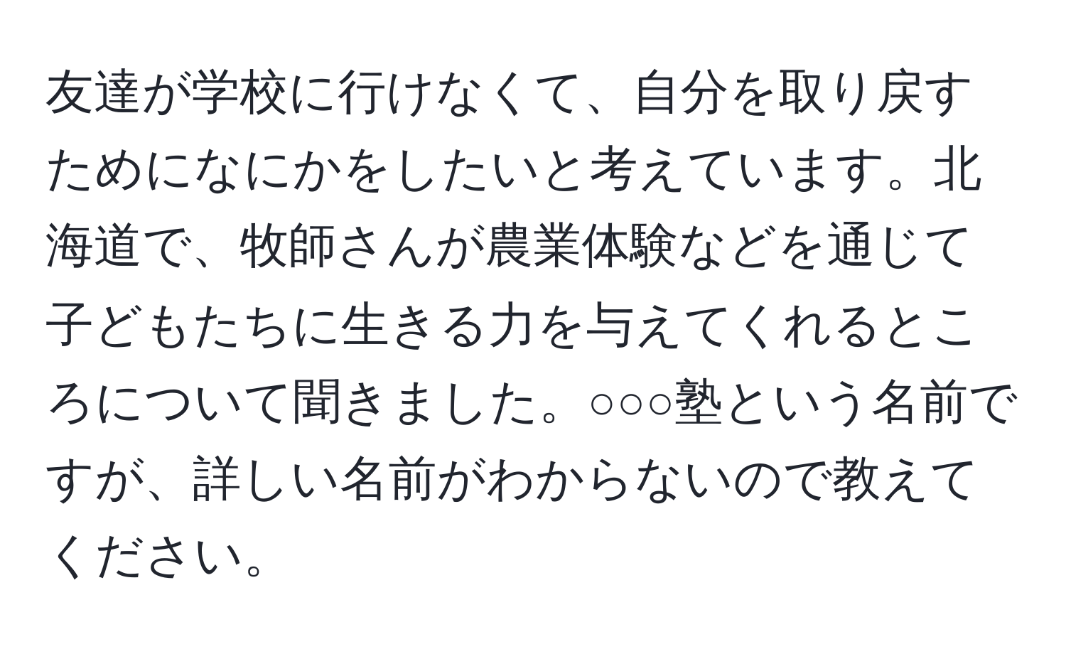 友達が学校に行けなくて、自分を取り戻すためになにかをしたいと考えています。北海道で、牧師さんが農業体験などを通じて子どもたちに生きる力を与えてくれるところについて聞きました。○○○塾という名前ですが、詳しい名前がわからないので教えてください。