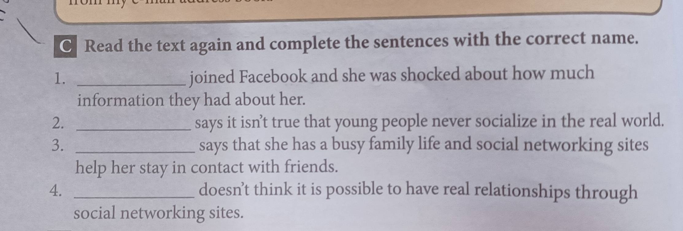 Read the text again and complete the sentences with the correct name. 
1. _joined Facebook and she was shocked about how much 
information they had about her. 
2. _says it isn’t true that young people never socialize in the real world. 
3. _says that she has a busy family life and social networking sites 
help her stay in contact with friends. 
4. _doesn’t think it is possible to have real relationships through 
social networking sites.