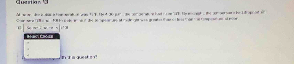 At noon, the outside temperature was 72°|. By 4:00 p.m., the temperature had ri sen 13°F By midnight, the temperature had dropped 10^4|
Compare I13I and I-10) to determine if the temperature at midnight was greater than or less than the temperature at noon. 
113 Select Choice 110|
Select Choice