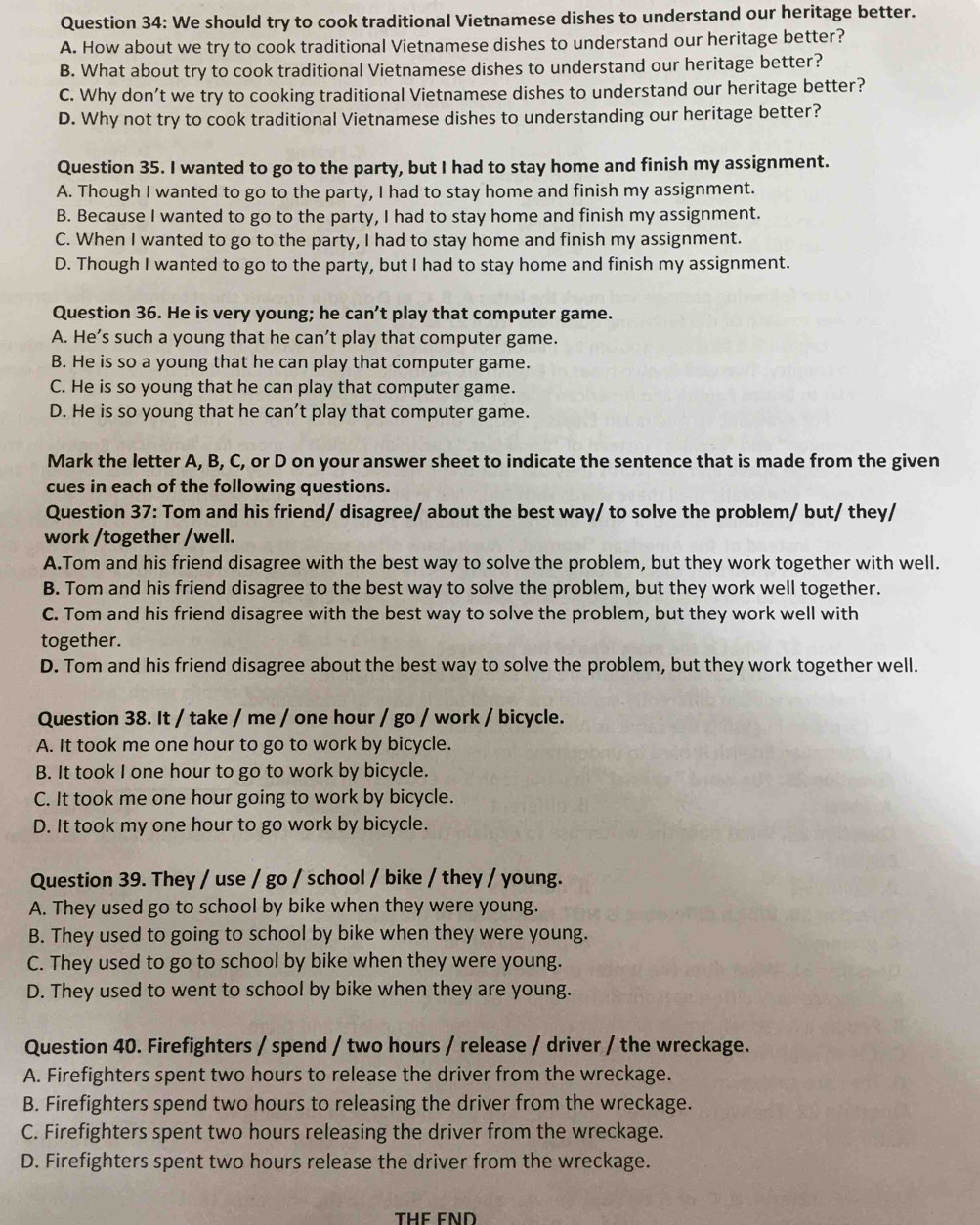 We should try to cook traditional Vietnamese dishes to understand our heritage better.
A. How about we try to cook traditional Vietnamese dishes to understand our heritage better?
B. What about try to cook traditional Vietnamese dishes to understand our heritage better?
C. Why don’t we try to cooking traditional Vietnamese dishes to understand our heritage better?
D. Why not try to cook traditional Vietnamese dishes to understanding our heritage better?
Question 35. I wanted to go to the party, but I had to stay home and finish my assignment.
A. Though I wanted to go to the party, I had to stay home and finish my assignment.
B. Because I wanted to go to the party, I had to stay home and finish my assignment.
C. When I wanted to go to the party, I had to stay home and finish my assignment.
D. Though I wanted to go to the party, but I had to stay home and finish my assignment.
Question 36. He is very young; he can’t play that computer game.
A. He’s such a young that he can’t play that computer game.
B. He is so a young that he can play that computer game.
C. He is so young that he can play that computer game.
D. He is so young that he can't play that computer game.
Mark the letter A, B, C, or D on your answer sheet to indicate the sentence that is made from the given
cues in each of the following questions.
Question 37: Tom and his friend/ disagree/ about the best way/ to solve the problem/ but/ they/
work /together /well.
A.Tom and his friend disagree with the best way to solve the problem, but they work together with well.
B. Tom and his friend disagree to the best way to solve the problem, but they work well together.
C. Tom and his friend disagree with the best way to solve the problem, but they work well with
together.
D. Tom and his friend disagree about the best way to solve the problem, but they work together well.
Question 38. It / take / me / one hour / go / work / bicycle.
A. It took me one hour to go to work by bicycle.
B. It took I one hour to go to work by bicycle.
C. It took me one hour going to work by bicycle.
D. It took my one hour to go work by bicycle.
Question 39. They / use / go / school / bike / they / young.
A. They used go to school by bike when they were young.
B. They used to going to school by bike when they were young.
C. They used to go to school by bike when they were young.
D. They used to went to school by bike when they are young.
Question 40. Firefighters / spend / two hours / release / driver / the wreckage.
A. Firefighters spent two hours to release the driver from the wreckage.
B. Firefighters spend two hours to releasing the driver from the wreckage.
C. Firefighters spent two hours releasing the driver from the wreckage.
D. Firefighters spent two hours release the driver from the wreckage.
THE END