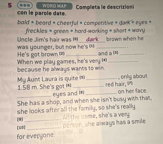 WORD MAP Completa le descrizioni 
con le parole date. 
bald • beard • cheerful • competitive • dark • eyes • 
freckles • green ● hard-working • short ● wavy 
Uncle Jim's hair was (º) dark brown when he 
was younger, but now he's (1)_ 
He's got brown (2) _and a (3) _. 
When we play games, he's very (4)_ 
because he always wants to win. 
My Aunt Laura is quite (s) _, only about
1.58 m. She's got (6) _red hair, (?) 
_eyes and (®) _on her face. 
She has a shop, and when she isn't busy with that, 
she looks after all the family, so she's really 
(9) _All the same, she's a very 
(10) _person, she always has a smile 
for everyone.