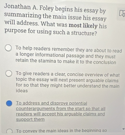 Jonathan A. Foley begins his essay by
summarizing the main issue his essay
will address. What was most likely his
purpose for using such a structure?
To help readers remember they are about to read
a longer informational passage and they must
retain the stamina to make it to the conclusion
To give readers a clear, concise overview of what
topic the essay will next present arguable claims
for so that they might better understand the main
ideas
To address and disprove potential
counterarguments from the start so that all
readers will accept his arguable claims and
support them
To convey the main ideas in the beqinning so