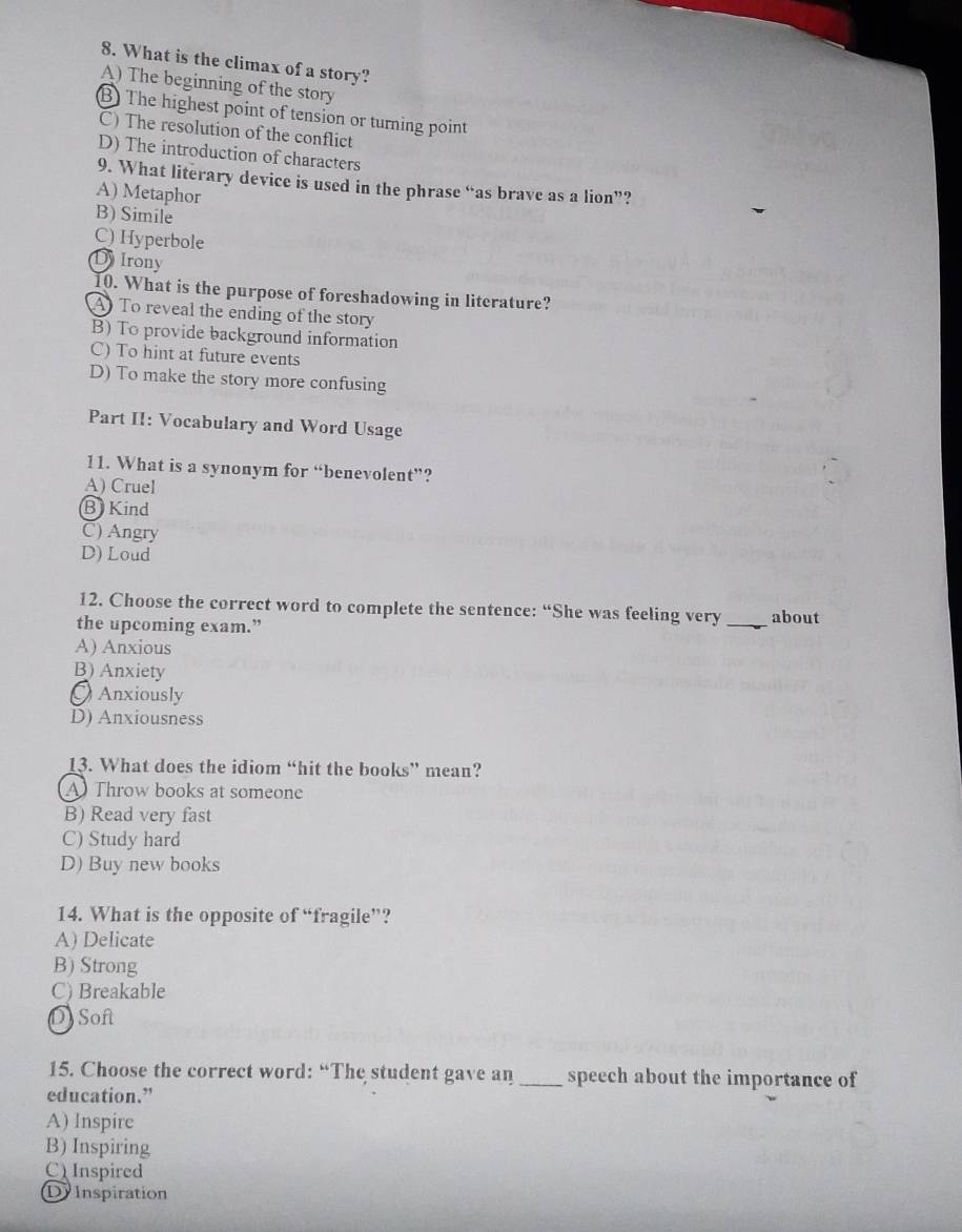 What is the climax of a story?
A) The beginning of the story
B) The highest point of tension or turning point
C) The resolution of the conflict
D) The introduction of characters
9. What literary device is used in the phrase “as brave as a lion”?
A) Metaphor
B) Simile
C) Hyperbole
DIrony
10. What is the purpose of foreshadowing in literature?
A To reveal the ending of the story
B) To provide background information
C) To hint at future events
D) To make the story more confusing
Part II: Vocabulary and Word Usage
11. What is a synonym for “benevolent”?
A) Cruel
B Kind
C) Angry
D) Loud
12. Choose the correct word to complete the sentence: “She was feeling very _about
the upcoming exam.”
A) Anxious
B) Anxiety
Anxiously
D) Anxiousness
13. What does the idiom “hit the books” mean?
A Throw books at someone
B) Read very fast
C) Study hard
D) Buy new books
14. What is the opposite of “fragile”?
A) Delicate
B) Strong
C) Breakable
D Soft
15. Choose the correct word: “The student gave an _speech about the importance of
education.”
A) Inspire
B) Inspiring
C) Inspired
D Inspiration