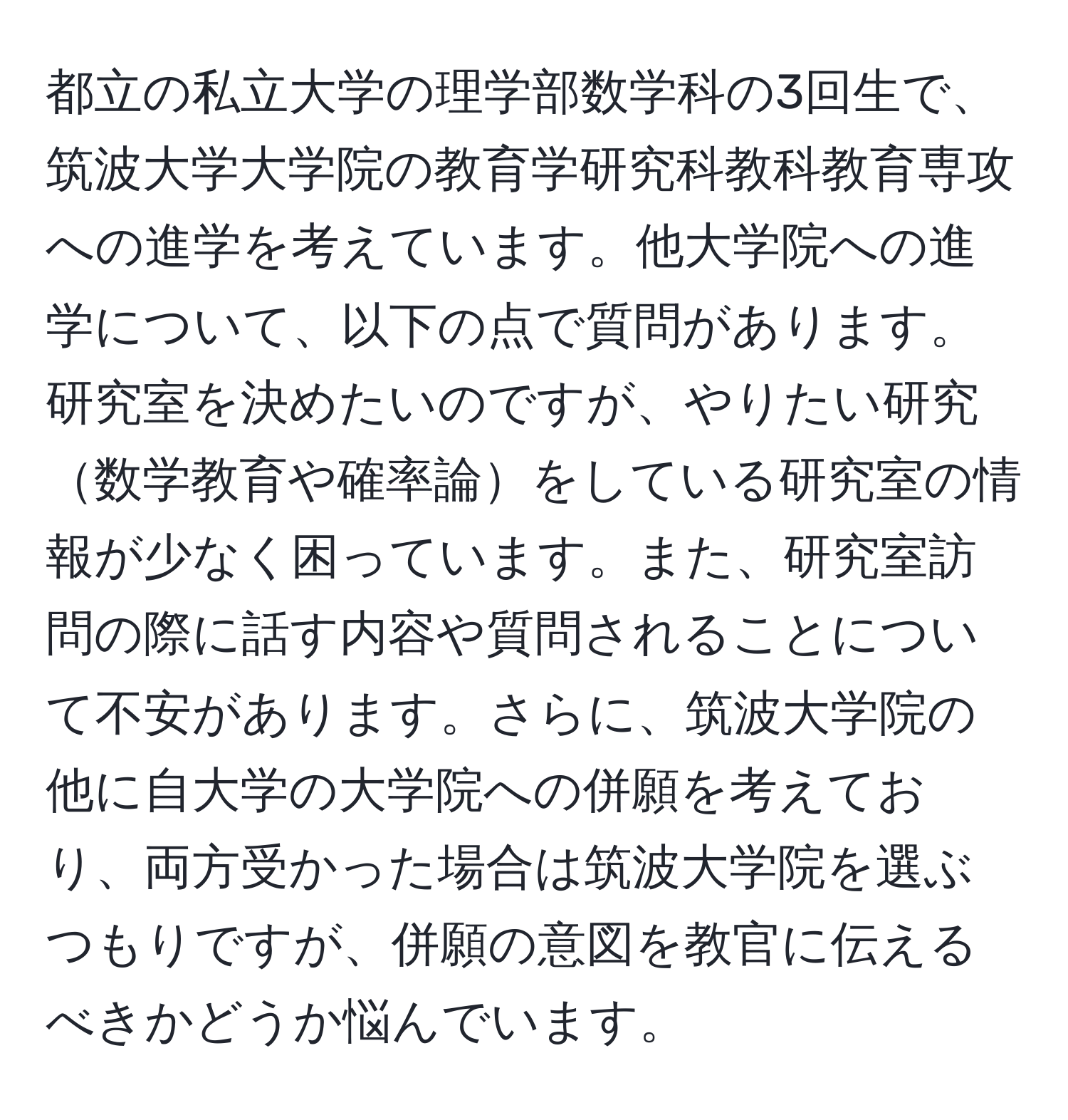 都立の私立大学の理学部数学科の3回生で、筑波大学大学院の教育学研究科教科教育専攻への進学を考えています。他大学院への進学について、以下の点で質問があります。研究室を決めたいのですが、やりたい研究数学教育や確率論をしている研究室の情報が少なく困っています。また、研究室訪問の際に話す内容や質問されることについて不安があります。さらに、筑波大学院の他に自大学の大学院への併願を考えており、両方受かった場合は筑波大学院を選ぶつもりですが、併願の意図を教官に伝えるべきかどうか悩んでいます。