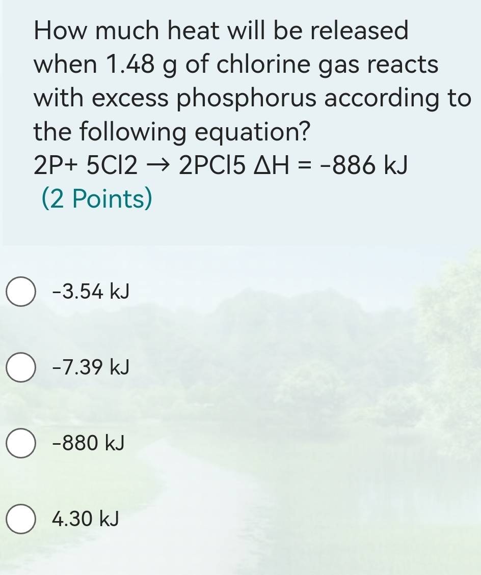 How much heat will be released
when 1.48 g of chlorine gas reacts
with excess phosphorus according to
the following equation?
2P+5Cl2to 2PCl5 △ H=-886kJ
(2 Points)
−3.54 kJ
−7.39 kJ
−880 kJ
4.30 kJ