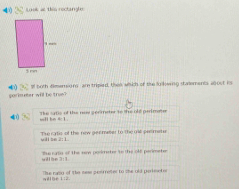 Look at this rectangle:
4 2f both dimensions are tripled, then which of the following statements about its
parimeter will be true?
The ratio of the new perimater to the old perimater
4 will be 4:1.
The ratio of the new perimeter to the old perimeter
will be 2:1.
The fatio of the new perimeter to the old parimeter
will be 3:1.
The ratio of the new perimeter to the old perisseter
will be 1:2.