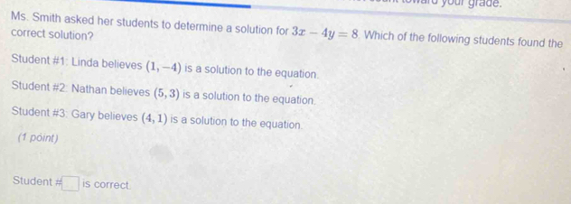 rd your grade. 
Ms. Smith asked her students to determine a solution for 3x-4y=8 Which of the following students found the 
correct solution? 
Student #1: Linda believes (1,-4) is a solution to the equation. 
Student #2: Nathan believes (5,3) is a solution to the equation. 
Student #3: Gary believes (4,1) is a solution to the equation. 
(1 point) 
Student # □ is correct.