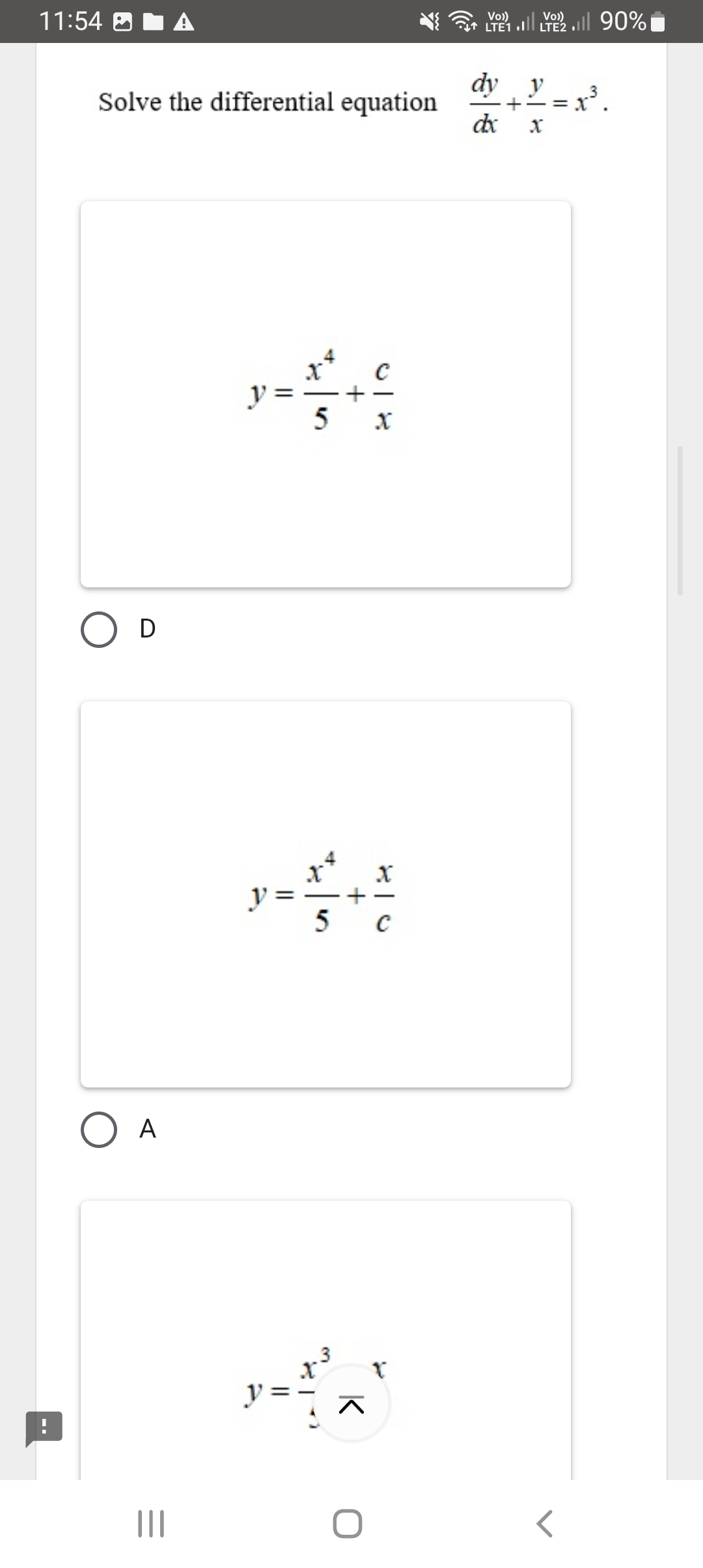 11:54 90%■
Solve the differential equation  dy/dx + y/x =x^3.
y= x^4/5 + c/x 
D
y= x^4/5 + x/c 
A
.
y= x^3/4 frac x