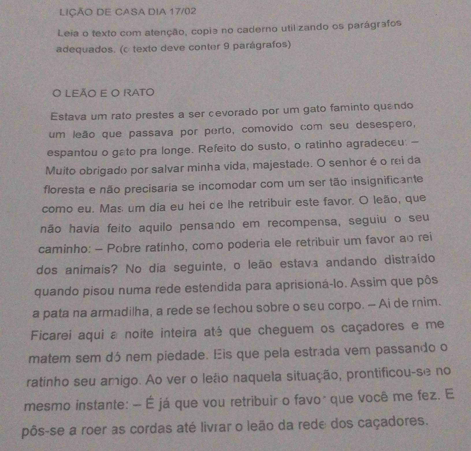 LIÇÃO DE CASA DIA 17/02 
Leia o texto com atenção, copie no caderno utilizando os parágrafos 
adequados. (c texto deve conter 9 parágrafos) 
O LEÃO E O RATO 
Estava um rato prestes a ser cevorado por um gato faminto quando 
um leão que passava por perto, comovido com seu desespero, 
espantou o gato pra longe. Refeito do susto, o ratinho agradeceu: - 
Muito obrigado por salvar minha vida, majestade. O senhor é o rei da 
floresta e não precisaria se incomodar com um ser tão insignificante 
como eu. Mas um dia eu hei de lhe retribuir este favor. O leão, que 
não havia feito aquilo pensando em recompensa, seguiu o seu 
caminho: - Pobre ratinho, como poderia ele retribuir um favor ao rei 
dos animais? No dia seguinte, o leão estava andando distraído 
quando pisou numa rede estendida para aprisioná-lo. Assim que pôs 
a pata na armadilha, a rede se fechou sobre o seu corpo. - Ai de rnim. 
Ficarei aqui a noite inteira até que cheguem os caçadores e me 
matem sem dó nem piedade. Eis que pela estrada vem passando o 
ratinho seu amigo. Ao ver o leão naquela situação, prontificou-se no 
mesmo instante: - É já que vou retribuir o favo* que você me fez. E 
pôs-se a roer as cordas até livrar o leão da rede dos caçadores.