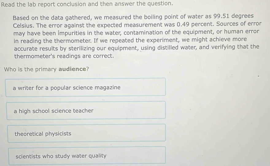 Read the lab report conclusion and then answer the question.
Based on the data gathered, we measured the boiling point of water as 99.51 degrees
Celsius. The error against the expected measurement was 0.49 percent. Sources of error
may have been ímpurities in the water, contamination of the equipment, or human error
in reading the thermometer. If we repeated the experiment, we might achieve more
accurate results by sterilizing our equipment, using distilled water, and verifying that the
thermometer's readings are correct.
Who is the primary audience?
a writer for a popular science magazine
a high school science teacher
theoretical physicists
scientists who study water quality