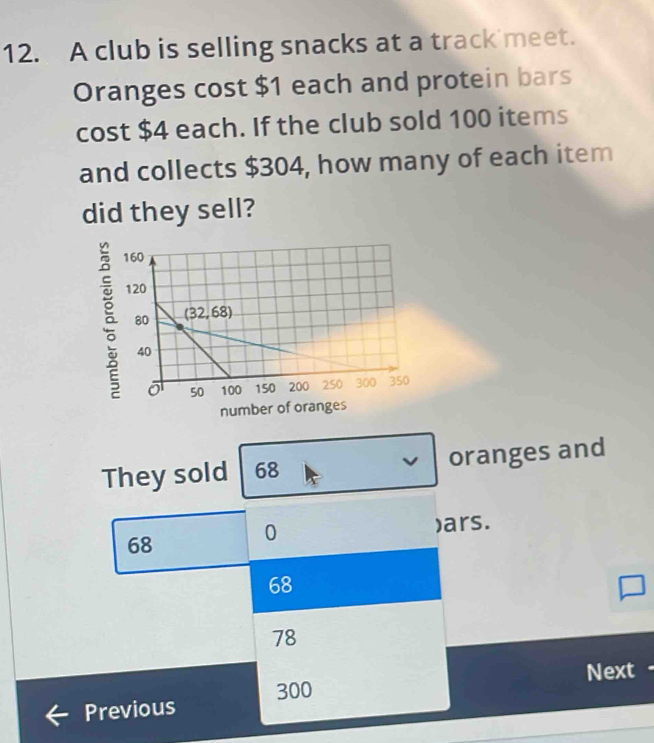 A club is selling snacks at a track meet.
Oranges cost $1 each and protein bars
cost $4 each. If the club sold 100 items
and collects $304, how many of each item
did they sell?
ǎ
number of o
They sold 68 oranges and
)ars.
68
0
68
78
300 Next
Previous