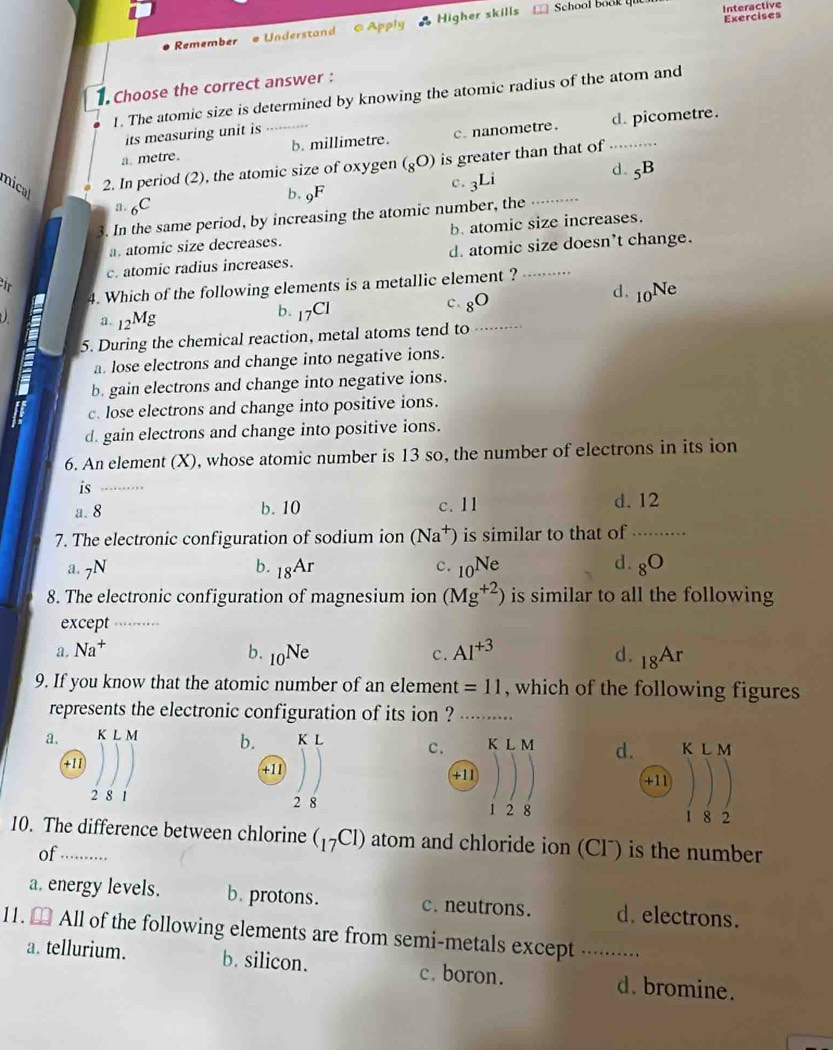 Remember #Understand  Apply * Higher skills
School book qu Interactive
Exercises
Choose the correct answer :
1. The atomic size is determined by knowing the atomic radius of the atom and
its measuring unit is
a. metre. b. millimetre. c. nanometre. d. picometre.
mical
2. In period (2), the atomic size of oxygen (_8O) is greater than that of_
d. _5B
c. _3Li
b. _9F
a. 6C
3. In the same period, by increasing the atomic number, the_
a. atomic size decreases. b. atomic size increases.
c. atomic radius increases. d. atomic size doesn’t change.
ir
4. Which of the following elements is a metallic element ?_
d.
a. _12Mg b. 17Cl c. _8O _10Ne
5. During the chemical reaction, metal atoms tend to_
a. lose electrons and change into negative ions.
b. gain electrons and change into negative ions.
if c. lose electrons and change into positive ions.
d. gain electrons and change into positive ions.
6. An element (X), whose atomic number is 13 so, the number of electrons in its ion
is_
a. 8 b. 10 c. 11 d. 12
7. The electronic configuration of sodium ion (Na^+) is similar to that of_
a. 7N b. _18Ar c. _10Ne d. 8^0
8. The electronic configuration of magnesium ion (Mg^(+2)) is similar to all the following
except_
a. Na^+ b. _10Ne c. AI^(+3) d. _18Ar
9. If you know that the atomic number of an element =11 , which of the following figures
represents the electronic configuration of its ion ?_
a. b. K L c. K L M d. K L M
+11 +11 +11
+11
2 8 1 2 8 1 2 8 1 8 2
10. The difference between chlorine (_17Cl) atom and chloride ion (Clˉ) is the number
of …....
a. energy levels. b. protons. c. neutrons. d. electrons.
11. [ All of the following elements are from semi-metals except ._
a. tellurium. b. silicon. c. boron. d. bromine.