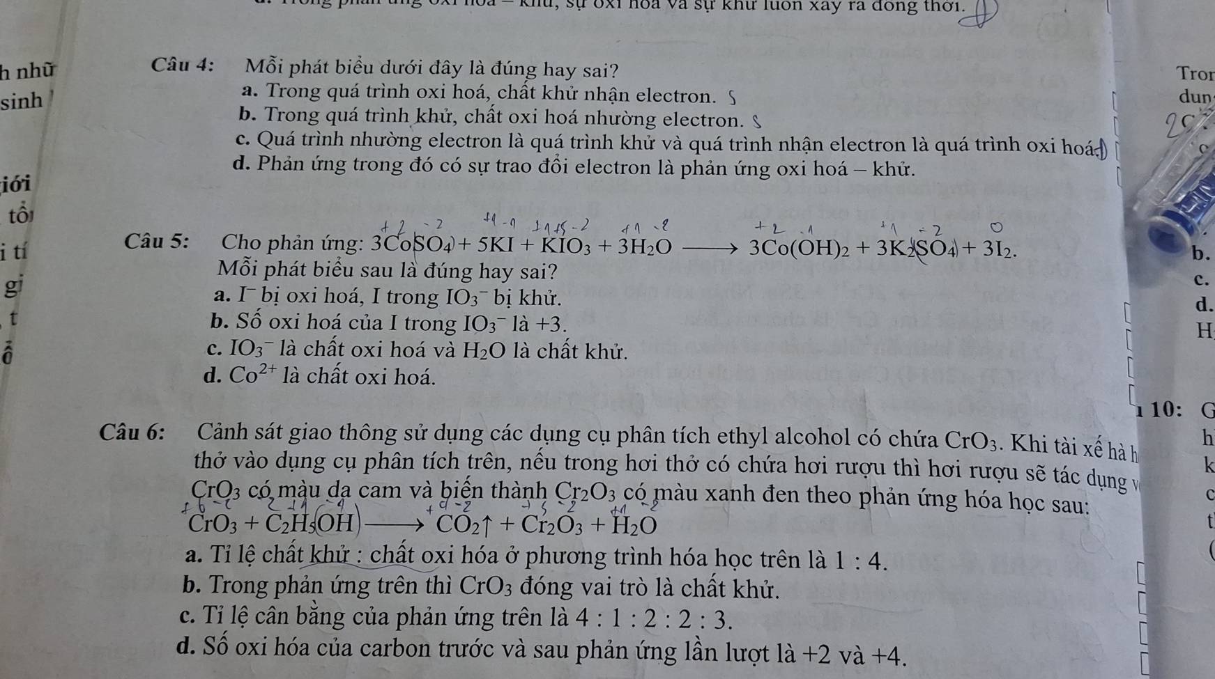 sự bxỉ hoa và sự khư luon xay ra đông thời.
Câu 4: Mỗi phát biểu dưới đây là đúng hay sai?
h nhữ Tror
sinh
a. Trong quá trình oxi hoá, chất khử nhận electron. dun
b. Trong quá trình khử, chất oxi hoá nhường electron. 9
c. Quá trình nhường electron là quá trình khử và quá trình nhận electron là quá trình oxi hoá
d. Phản ứng trong đó có sự trao đồi electron là phản ứng oxi hoá - khứ.
iới
tổi
Câu 5: Cho phản ứng: 3CoSO_4+5KI+KIO_3+3H_2O- b.
i tí 3Co(OH)_2+3K_2(SO_4)+3I_2.
Mỗi phát biểu sau là đúng hay sai?
gi
c.
a. I¯ bị oxi hoá, I trong IO_3^(-bi khử.
d.
1 b. Số oxi hoá của I trong IO_3^-la+3.
H
a là chất khử.
C. IO_3^-1a chất oxi hoá và H_2)O
d. Co^(2+) là chất oxi hoá.
l 10:G
h
Câu 6: Cảnh sát giao thông sử dụng các dụng cụ phân tích ethyl alcohol có chứa CrO_3.  Khi tài xế hà h
k
thở vào dụng cụ phân tích trên, nếu trong hơi thở có chứa hơi rượu thì hơi rượu sẽ tác dụng và
CrO_3cdot 0 6 màu dạ cam và biến thành Cr_2O_3 có màu xanh đen theo phản ứng hóa học sau:
C
CrO_3+C_2H_5OHto CO_2uparrow +Cr_2O_3+H_2O
a. Tỉ lệ chất khử : chất oxi hóa ở phương trình hóa học trên là 1:4.
b. Trong phản ứng trên thì CrO_3 đóng vai trò là chất khử.
c. Tỉ lệ cân bằng của phản ứng trên là 4:1:2:2:3.
d. S ố oxi hóa của carbon trước và sau phản ứng lần lượt la+2va+4.